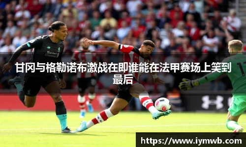 甘冈与格勒诺布激战在即谁能在法甲赛场上笑到最后